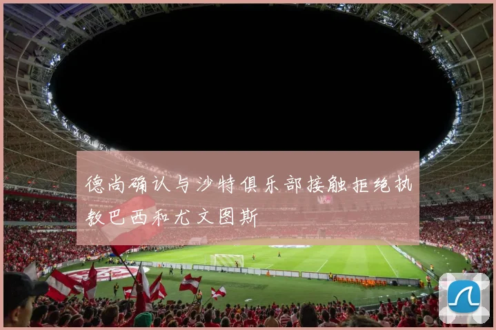 德尚确认与沙特俱乐部接触拒绝执教巴西和尤文图斯