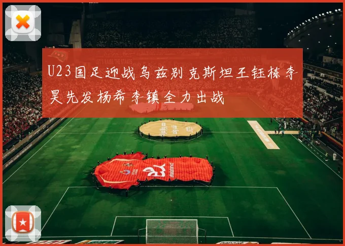 U23国足迎战乌兹别克斯坦王钰栋李昊先发杨希李镇全力出战