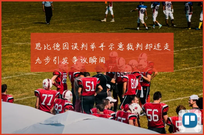 恩比德因误判举手示意裁判却连走九步引发争议瞬间