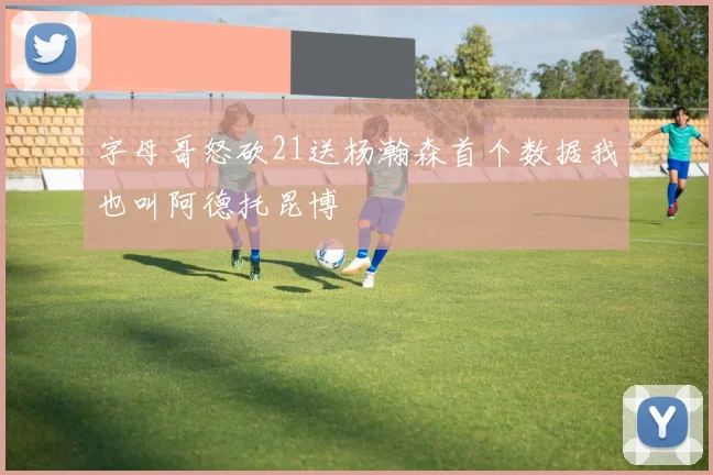 字母哥怒砍21送杨瀚森首个数据我也叫阿德托昆博