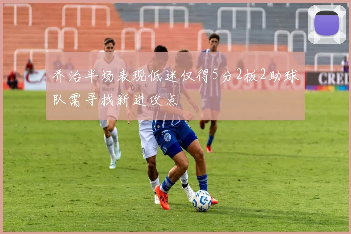 乔治半场表现低迷仅得5分2板2助球队需寻找新进攻点