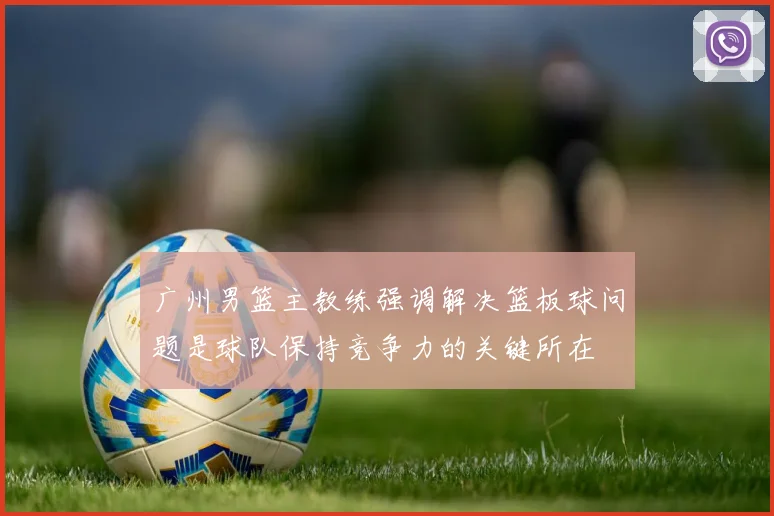 广州男篮主教练强调解决篮板球问题是球队保持竞争力的关键所在
