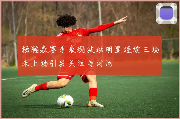 杨瀚森赛季表现波动明显连续三场未上场引发关注与讨论