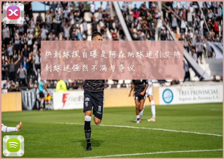 热刺球探自曝是阿森纳球迷引发热刺球迷强烈不满与争议