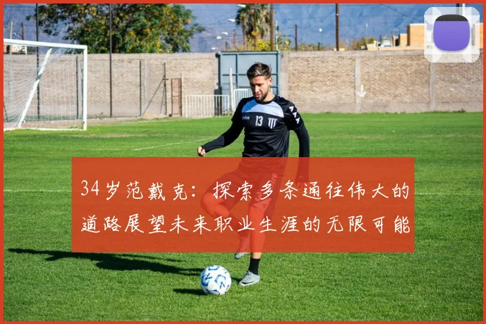 34岁范戴克：探索多条通往伟大的道路展望未来职业生涯的无限可能