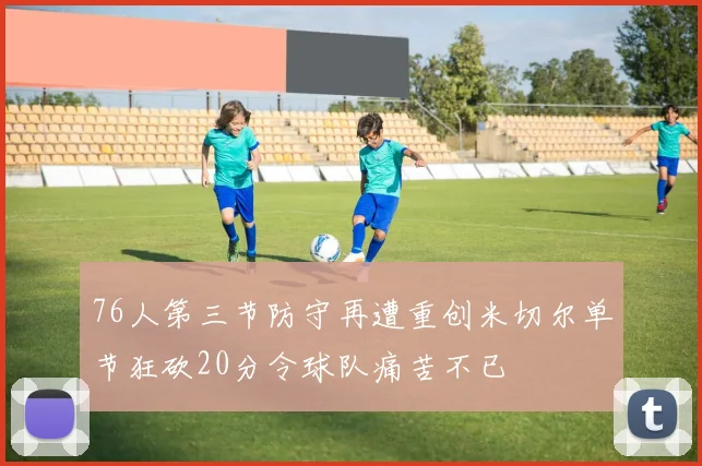76人第三节防守再遭重创米切尔单节狂砍20分令球队痛苦不已
