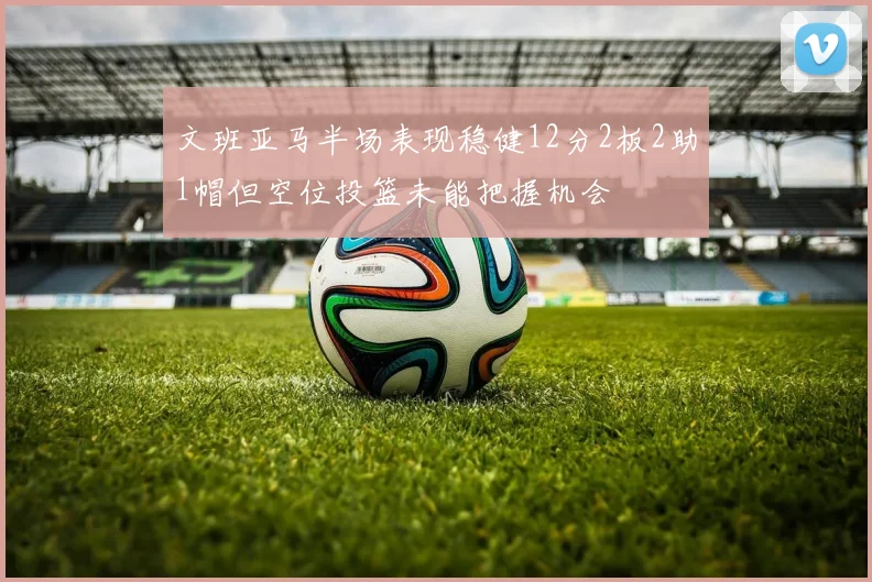 文班亚马半场表现稳健12分2板2助1帽但空位投篮未能把握机会