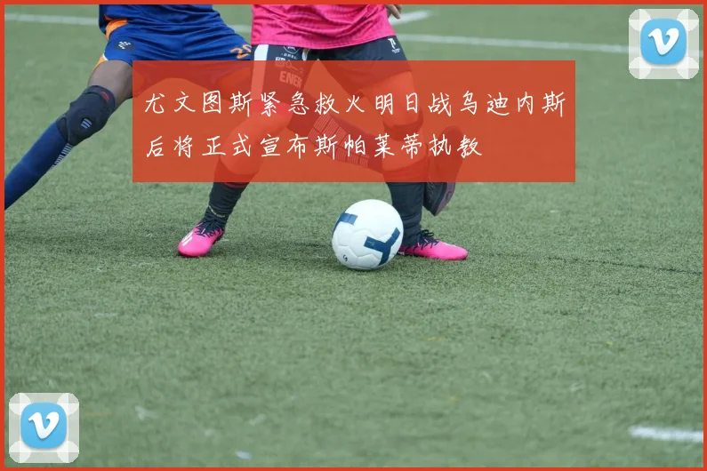 尤文图斯紧急救火明日战乌迪内斯后将正式宣布斯帕莱蒂执教