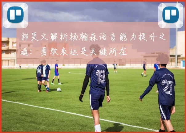郭昊文解析杨瀚森语言能力提升之道：勇敢表达是关键所在