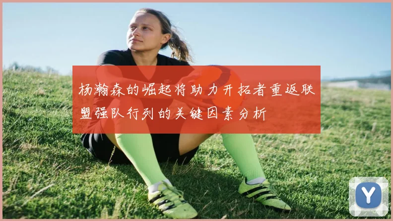 杨瀚森的崛起将助力开拓者重返联盟强队行列的关键因素分析