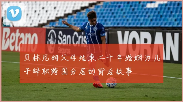 贝林厄姆父母结束二十年婚姻为儿子辞职跨国分居的背后故事