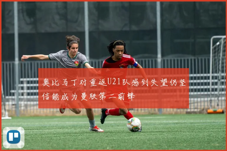 奥比马丁对重返U21队感到失望仍坚信能成为曼联第二前锋