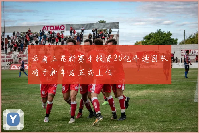 云南玉昆新赛季投资26亿乔迪团队将于新年后正式上任