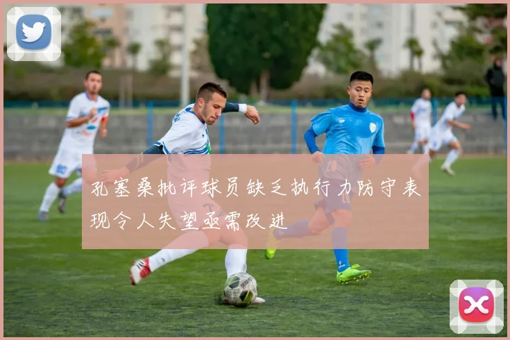 孔塞桑批评球员缺乏执行力防守表现令人失望亟需改进