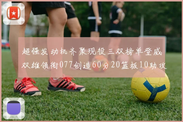 超强发动机齐聚现役三双榜单登威双雄领衔077创造60分20篮板10助攻奇迹
