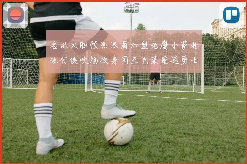 名记大胆预测浓眉加盟老鹰小萨赴独行侠吹杨投身国王克莱重返勇士