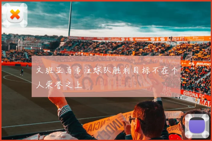 文班亚马专注球队胜利目标不在个人荣誉之上