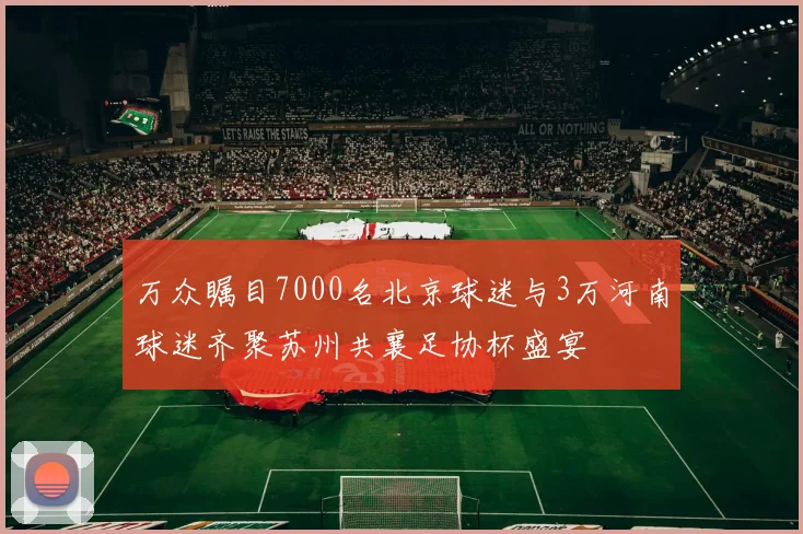 万众瞩目7000名北京球迷与3万河南球迷齐聚苏州共襄足协杯盛宴